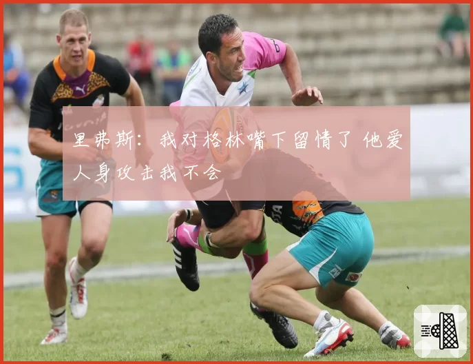 里弗斯：我对格林嘴下留情了 他爱人身攻击我不会