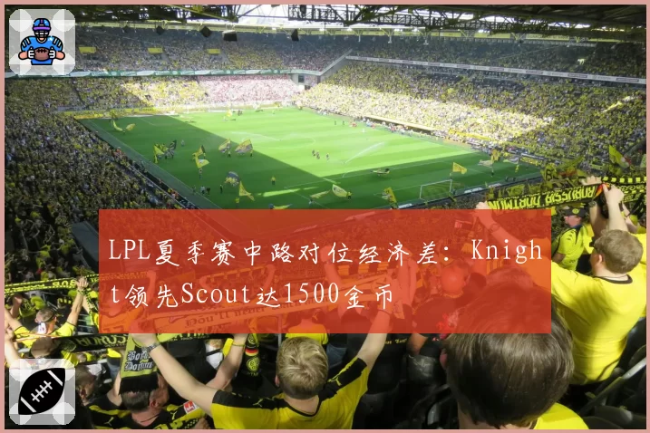 LPL夏季赛中路对位经济差：Knight领先Scout达1500金币
