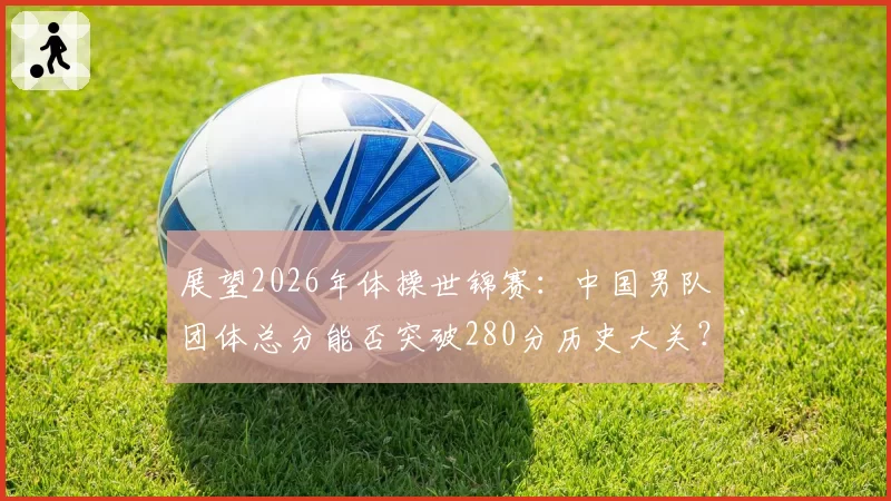 展望2026年体操世锦赛：中国男队团体总分能否突破280分历史大关？