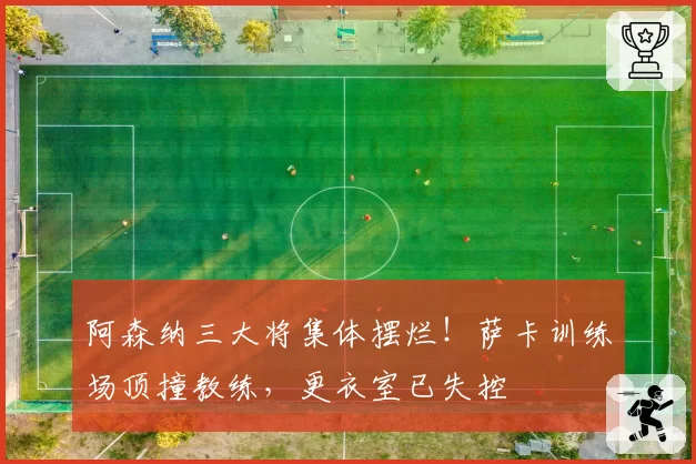 阿森纳三大将集体摆烂！萨卡训练场顶撞教练，更衣室已失控