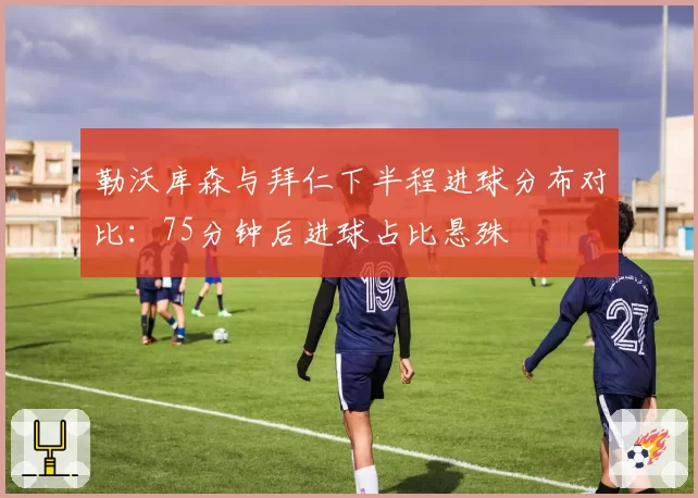 勒沃库森与拜仁下半程进球分布对比:75分钟后进球占比悬殊
