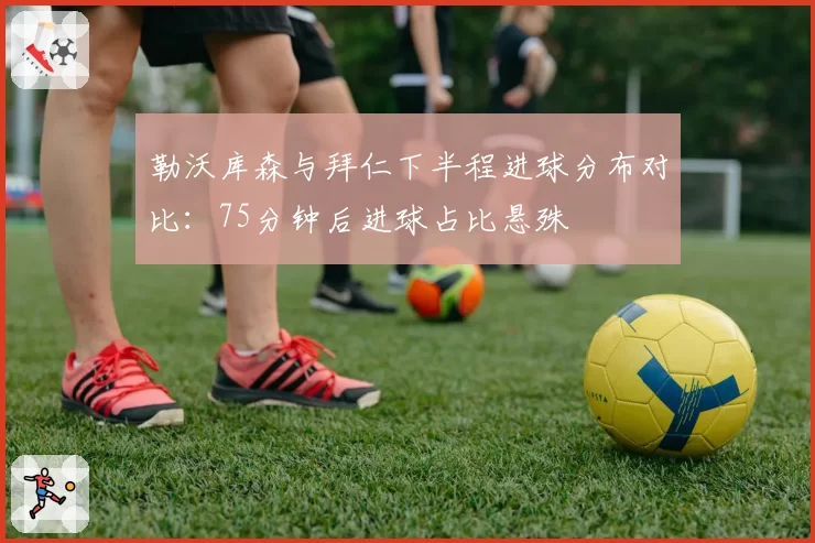 勒沃库森与拜仁下半程进球分布对比:75分钟后进球占比悬殊