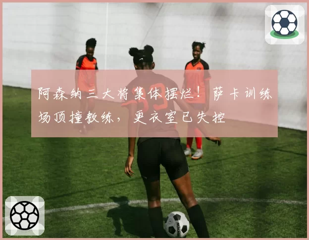 阿森纳三大将集体摆烂！萨卡训练场顶撞教练，更衣室已失控