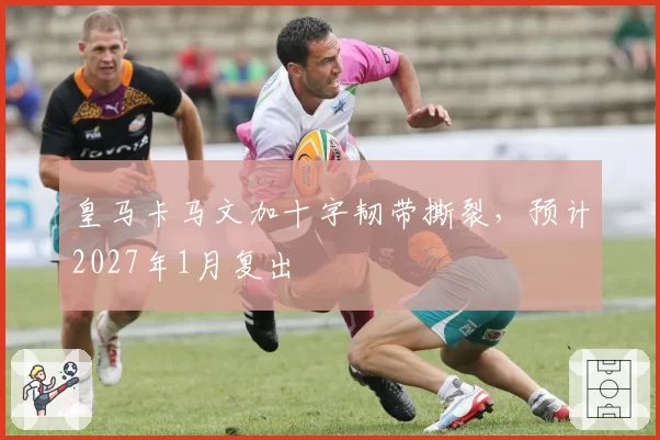 皇马卡马文加十字韧带撕裂，预计2027年1月复出