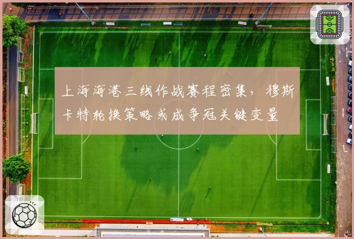 上海海港三线作战赛程密集,穆斯卡特轮换策略或成争冠关键变量