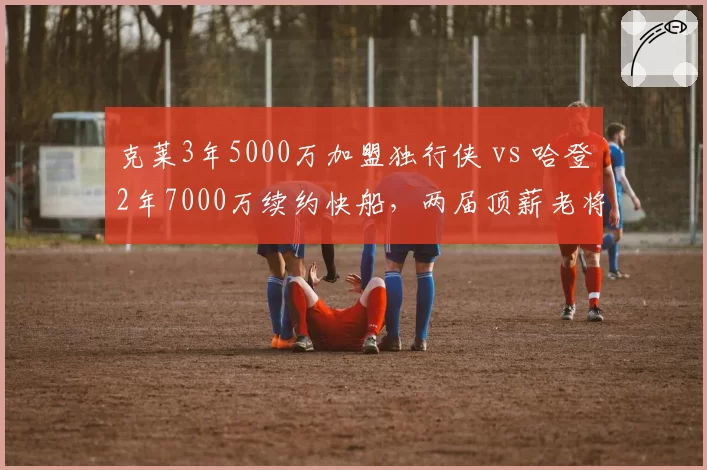 克莱3年5000万加盟独行侠 vs 哈登2年7000万续约快船,两届顶薪老将性价比大比拼