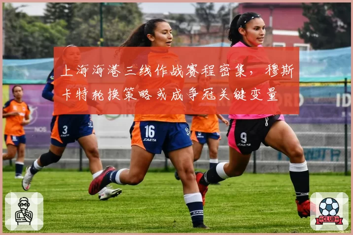 上海海港三线作战赛程密集,穆斯卡特轮换策略或成争冠关键变量