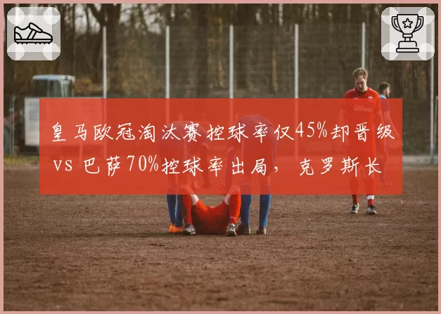 皇马欧冠淘汰赛控球率仅45%却晋级 vs 巴萨70%控球率出局,克罗斯长传效率与佩德里短传渗透差异