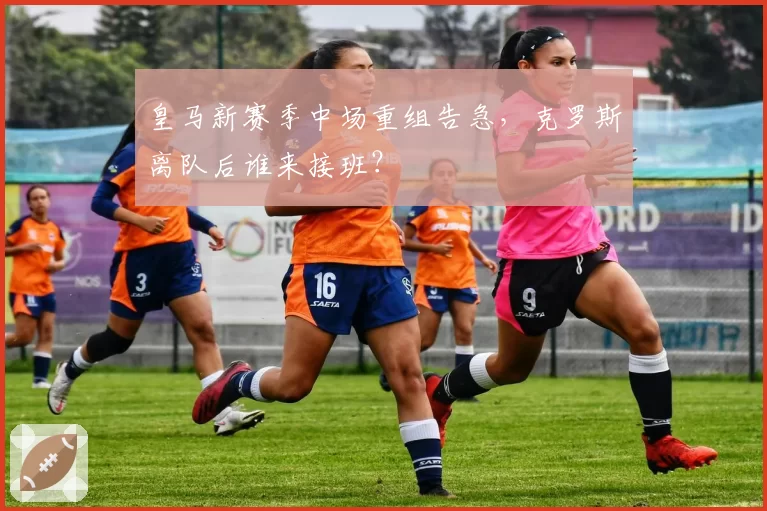 皇马新赛季中场重组告急，克罗斯离队后谁来接班？