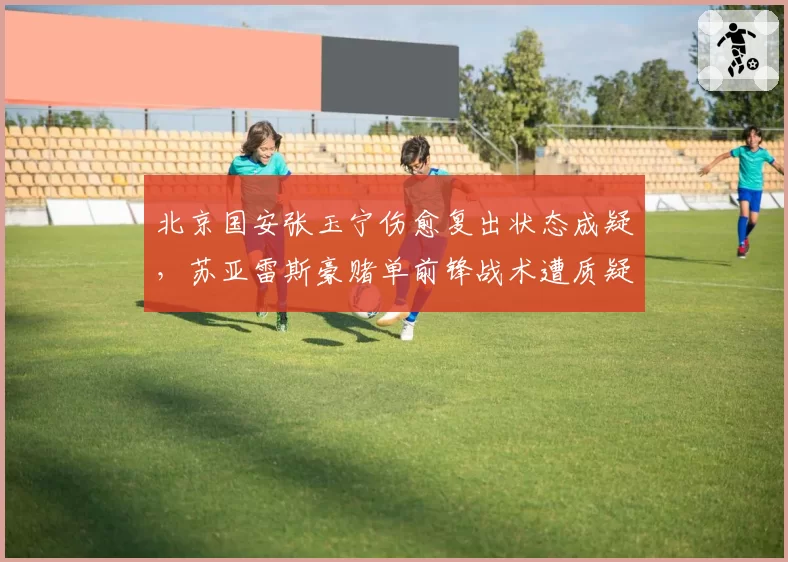 北京国安张玉宁伤愈复出状态成疑,苏亚雷斯豪赌单前锋战术遭质疑