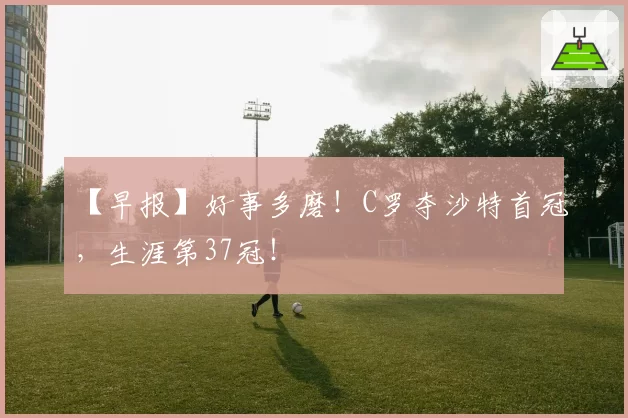 【早报】好事多磨！C罗夺沙特首冠，生涯第37冠！
