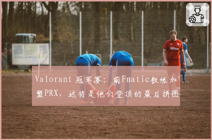 Valorant 冠军赛：前Fnatic教练加盟PRX，这将是他们登顶的最后拼图？
