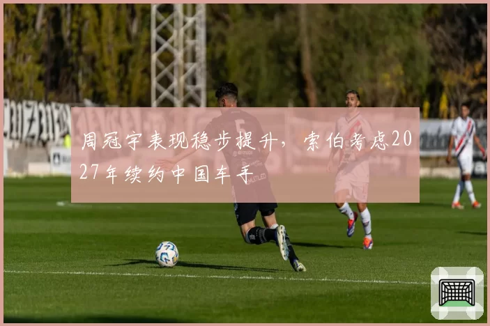 周冠宇表现稳步提升,索伯考虑2027年续约中国车手