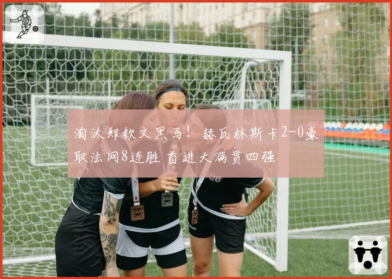 淘汰郑钦文黑马!赫瓦林斯卡2-0豪取法网8连胜 首进大满贯四强