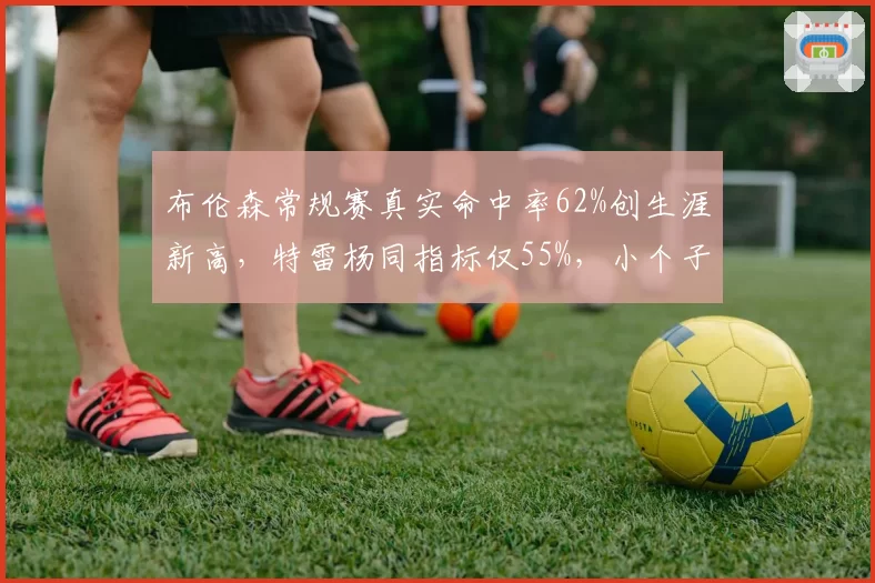 布伦森常规赛真实命中率62%创生涯新高,特雷杨同指标仅55%,小个子控卫效率分化