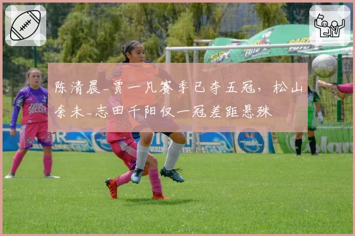 陈清晨_贾一凡赛季已夺五冠,松山奈未_志田千阳仅一冠差距悬殊