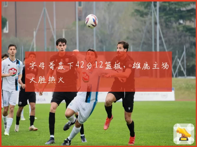 字母哥轰下42分12篮板,雄鹿主场大胜热火