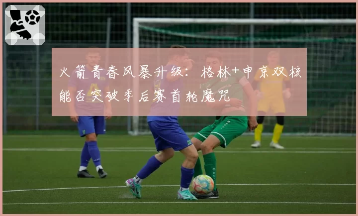 火箭青春风暴升级：格林+申京双核能否突破季后赛首轮魔咒