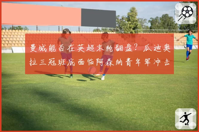 曼城能否在英超末轮翻盘?瓜迪奥拉三冠班底面临阿森纳青年军冲击