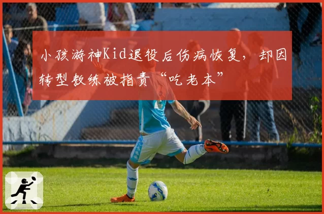 小孩游神Kid退役后伤病恢复，却因转型教练被指责“吃老本”