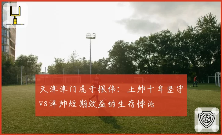 天津津门虎于根伟：土帅十年坚守vs洋帅短期效益的生存悖论