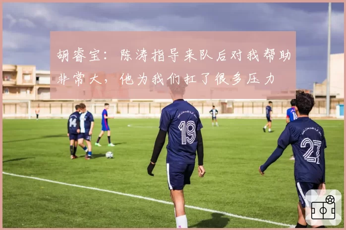 胡睿宝：陈涛指导来队后对我帮助非常大，他为我们扛了很多压力