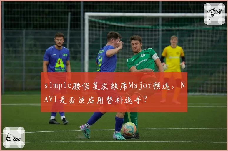 s1mple腰伤复发缺席Major预选,NAVI是否该启用替补选手?