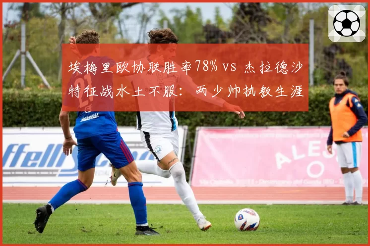埃梅里欧协联胜率78% vs 杰拉德沙特征战水土不服:两少帅执教生涯分水岭时刻