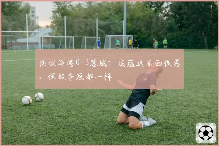 热议海港0-3蓉城:底蕴这东西很悬,保级争冠都一样
