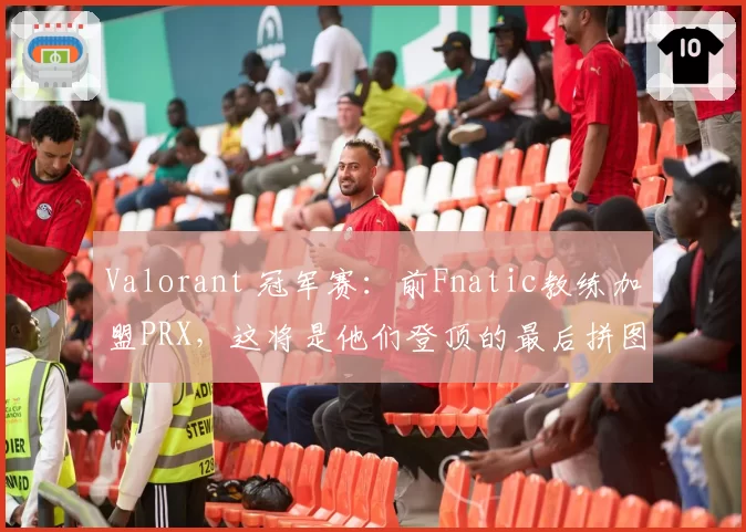 Valorant 冠军赛：前Fnatic教练加盟PRX，这将是他们登顶的最后拼图？