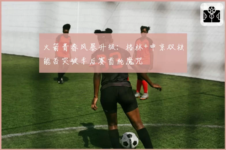 火箭青春风暴升级：格林+申京双核能否突破季后赛首轮魔咒