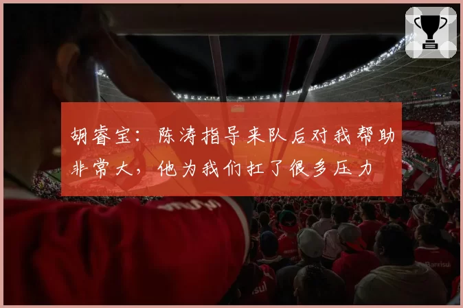 胡睿宝：陈涛指导来队后对我帮助非常大，他为我们扛了很多压力