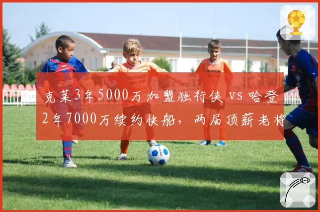 克莱3年5000万加盟独行侠 vs 哈登2年7000万续约快船，两届顶薪老将性价比大比拼
