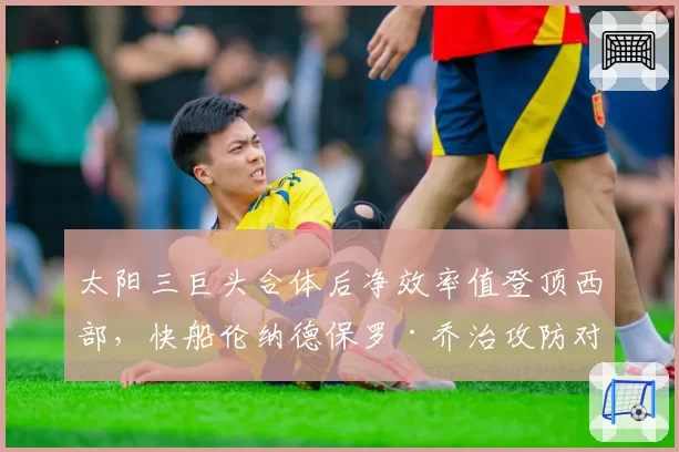 太阳三巨头合体后净效率值登顶西部,快船伦纳德保罗·乔治攻防对位成胜负手