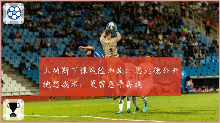 人纳斯下课风险加剧:恩比德公开抱怨战术,莫雷急寻备选