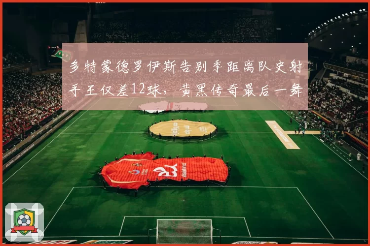 多特蒙德罗伊斯告别季距离队史射手王仅差12球,黄黑传奇最后一舞能否圆梦?