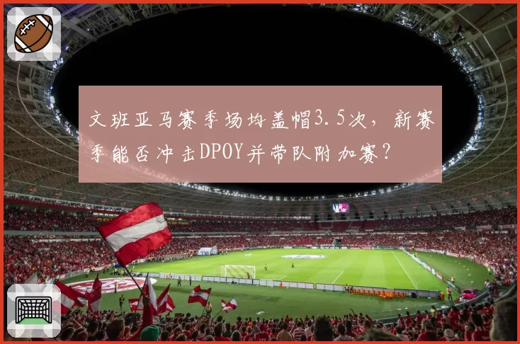 文班亚马赛季场均盖帽3.5次,新赛季能否冲击DPOY并带队附加赛?