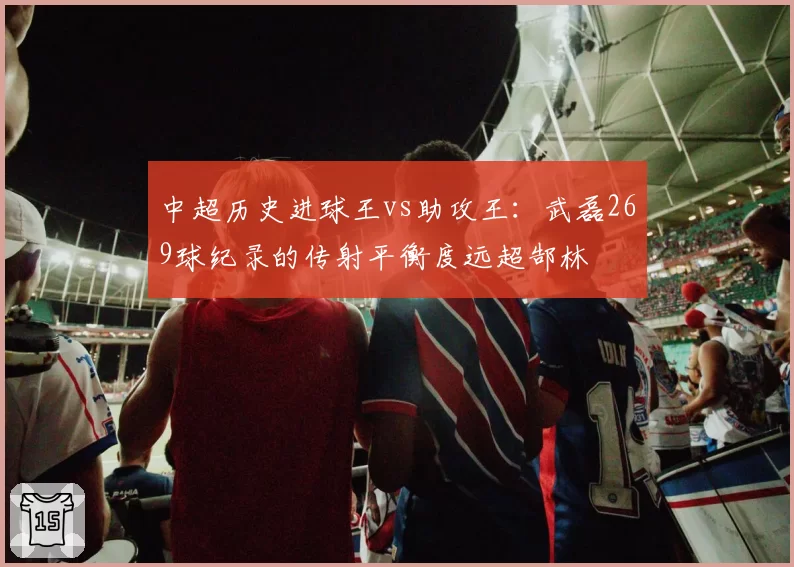 中超历史进球王vs助攻王：武磊269球纪录的传射平衡度远超郜林