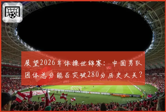 展望2026年体操世锦赛：中国男队团体总分能否突破280分历史大关？