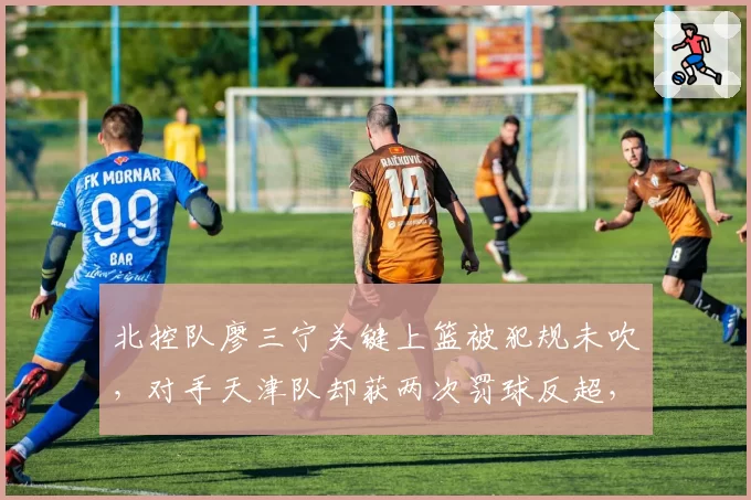 北控队廖三宁关键上篮被犯规未吹,对手天津队却获两次罚球反超,张劲松直言裁判主导比赛