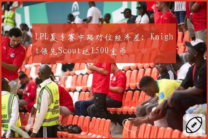 LPL夏季赛中路对位经济差：Knight领先Scout达1500金币