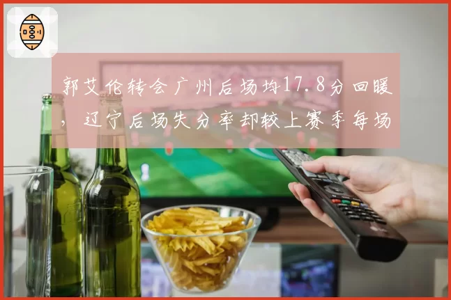 郭艾伦转会广州后场均17.8分回暖,辽宁后场失分率却较上赛季每场多失3.2分