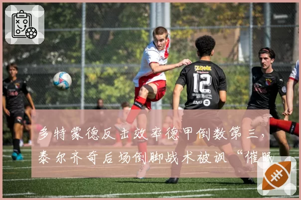 多特蒙德反击效率德甲倒数第三,泰尔齐奇后场倒脚战术被讽“催眠足球”