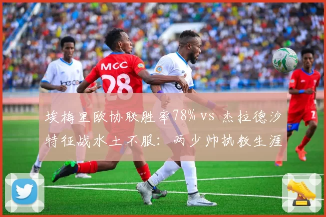 埃梅里欧协联胜率78% vs 杰拉德沙特征战水土不服:两少帅执教生涯分水岭时刻