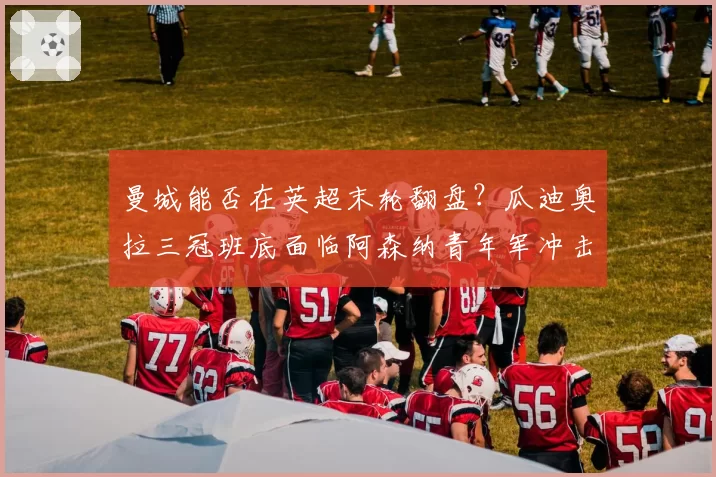 曼城能否在英超末轮翻盘?瓜迪奥拉三冠班底面临阿森纳青年军冲击