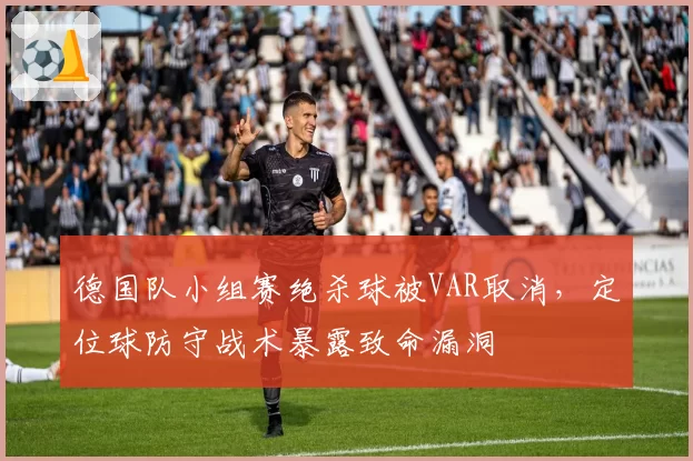 德国队小组赛绝杀球被VAR取消,定位球防守战术暴露致命漏洞