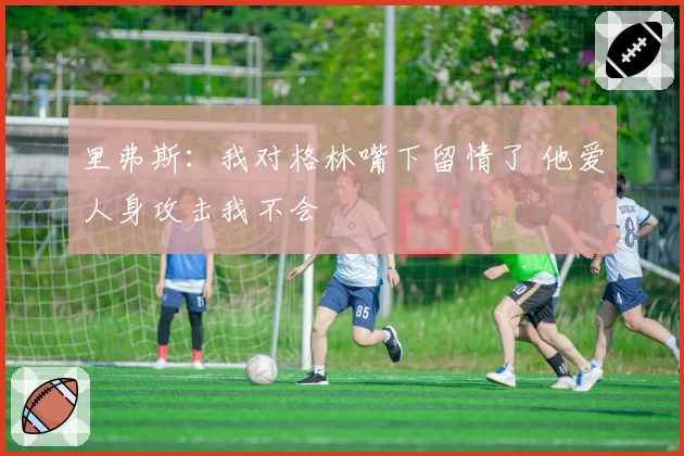 里弗斯：我对格林嘴下留情了 他爱人身攻击我不会