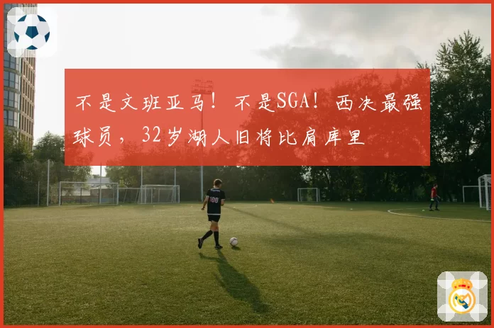 不是文班亚马！不是SGA！西决最强球员，32岁湖人旧将比肩库里