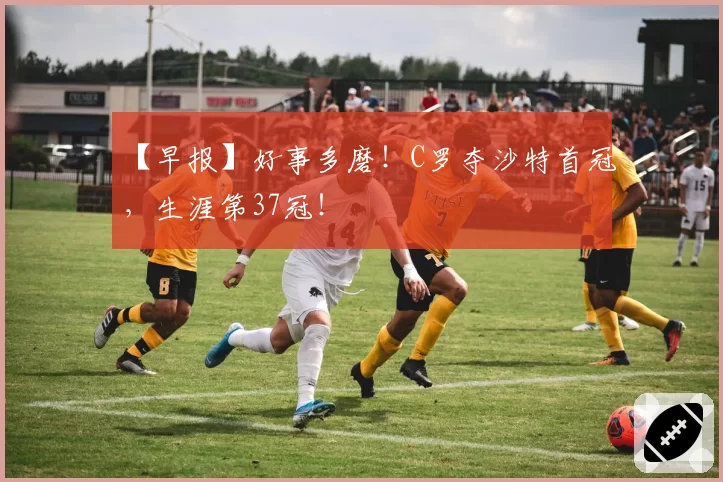 【早报】好事多磨！C罗夺沙特首冠，生涯第37冠！