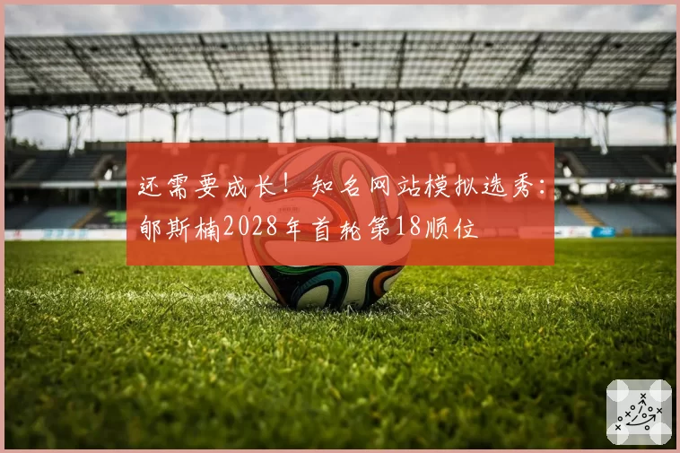 还需要成长！知名网站模拟选秀：郇斯楠2028年首轮第18顺位